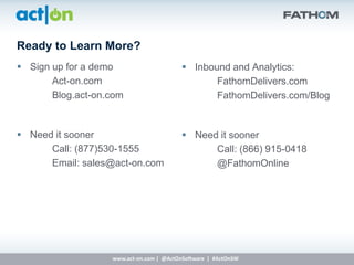 Ready to Learn More?
 Sign up for a demo                       Inbound and Analytics:
       Act-on.com                                FathomDelivers.com
       Blog.act-on.com                           FathomDelivers.com/Blog


 Need it sooner                           Need it sooner
      Call: (877)530-1555                       Call: (866) 915-0418
      Email: sales@act-on.com                   @FathomOnline




                   www.act-on.com | @ActOnSoftware | #ActOnSW
 
