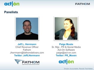 Panelists




         Jeff L. Herrmann                 Paige Musto
        Chief Revenue Officer     Sr. Mgr., PR & Social Media
               Fathom                   Act-On Software
   Jherrmann@fathomdelivers.com        paige@act-on.com
      Twitter: JeffLHerrmann          Twitter: PR_Maven
 