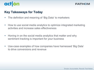 Key Takeaways for Today
 The definition and meaning of „Big Data‟ to marketers

 How to use social media analytics to optimize integrated marketing
  activities and increase sales effectiveness

 Honing in on the social media analytics that matter and why
  sentiment tracking is important for your business

 Use-case examples of how companies have harnessed „Big Data‟
  to drive conversions and revenue
 