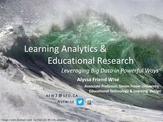 Learning Analytics &
Educational Research
Leveraging Big Data in Powerful Ways
Alyssa Friend Wise
Image Credit: Graham Cook via Flickr (CC BY 2.0), adapted
Associate Professor, Simon Fraser University
Educational Technology & Learning Design
 