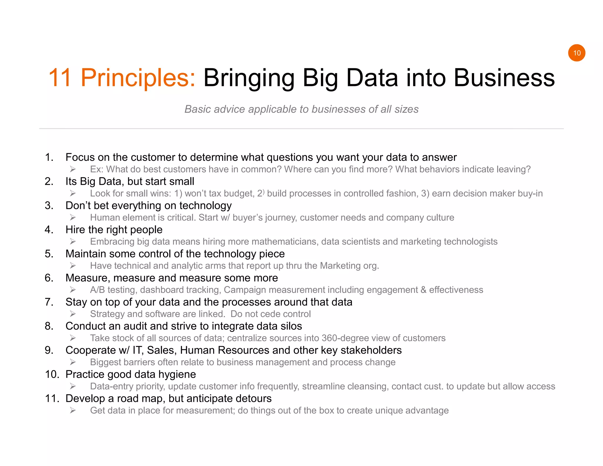 10
11 Principles: Bringing Big Data into Business
Basic advice applicable to businesses of all sizes
1. Focus on the customer to determine what questions you want your data to answer
 Ex: What do best customers have in common? Where can you find more? What behaviors indicate leaving?
2. Its Big Data, but start small
 Look for small wins: 1) won’t tax budget, 2) build processes in controlled fashion, 3) earn decision maker buy-in
3. Don’t bet everything on technology
 Human element is critical. Start w/ buyer’s journey, customer needs and company culture
4. Hire the right people
 Embracing big data means hiring more mathematicians, data scientists and marketing technologists
5. Maintain some control of the technology piece
 Have technical and analytic arms that report up thru the Marketing org.
6. Measure, measure and measure some more
 A/B testing, dashboard tracking, Campaign measurement including engagement & effectiveness
7. Stay on top of your data and the processes around that data
 Strategy and software are linked. Do not cede control
8. Conduct an audit and strive to integrate data silos
 Take stock of all sources of data; centralize sources into 360-degree view of customers
9. Cooperate w/ IT, Sales, Human Resources and other key stakeholders
 Biggest barriers often relate to business management and process change
10. Practice good data hygiene
 Data-entry priority, update customer info frequently, streamline cleansing, contact cust. to update but allow access
11. Develop a road map, but anticipate detours
 Get data in place for measurement; do things out of the box to create unique advantage
 