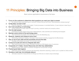 10
11 Principles: Bringing Big Data into Business
Basic advice applicable to businesses of all sizes
1. Focus on the customer to determine what questions you want your data to answer
 Ex: What do best customers have in common? Where can you find more? What behaviors indicate leaving?
2. Its Big Data, but start small
 Look for small wins: 1) won’t tax budget, 2) build processes in controlled fashion, 3) earn decision maker buy-in
3. Don’t bet everything on technology
 Human element is critical. Start w/ buyer’s journey, customer needs and company culture
4. Hire the right people
 Embracing big data means hiring more mathematicians, data scientists and marketing technologists
5. Maintain some control of the technology piece
 Have technical and analytic arms that report up thru the Marketing org.
6. Measure, measure and measure some more
 A/B testing, dashboard tracking, Campaign measurement including engagement & effectiveness
7. Stay on top of your data and the processes around that data
 Strategy and software are linked. Do not cede control
8. Conduct an audit and strive to integrate data silos
 Take stock of all sources of data; centralize sources into 360-degree view of customers
9. Cooperate w/ IT, Sales, Human Resources and other key stakeholders
 Biggest barriers often relate to business management and process change
10. Practice good data hygiene
 Data-entry priority, update customer info frequently, streamline cleansing, contact cust. to update but allow access
11. Develop a road map, but anticipate detours
 Get data in place for measurement; do things out of the box to create unique advantage
 