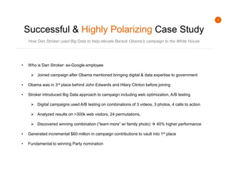 4
Successful & Highly Polarizing Case Study
How Dan Stroker used Big Data to help elevate Barack Obama’s campaign to the White House
• Who is Dan Stroker: ex-Google employee
 Joined campaign after Obama mentioned bringing digital & data expertise to government
• Obama was in 3rd place behind John Edwards and Hilary Clinton before joining
• Stroker introduced Big Data approach to campaign including web optimization, A/B testing
 Digital campaigns used A/B testing on combinations of 3 videos, 3 photos, 4 calls to action
 Analyzed results on >300k web visitors, 24 permutations,
 Discovered winning combination (“learn more” w/ family photo)  40% higher performance
• Generated incremental $60 million in campaign contributions to vault into 1st place
• Fundamental to winning Party nomination
 