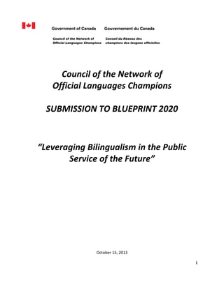 Government of Canada

Gouvernement du Canada

Council of the Network of
Official Languages Champions

  
  

Conseil du Réseau des
champions des langues officielles

  
Council  of  the  Network  of  
Official  Languages  Champions  
  
SUBMISSION  TO  BLUEPRINT  2020  

  
  
  
  
  

Leveraging  Bilingualism  in  the  Public  
Service  of  the  Future   
  
  
  
  
  
  
  
  
  
  
  
  
  
  
  
  
October  15,  2013  
1  
  
  

 