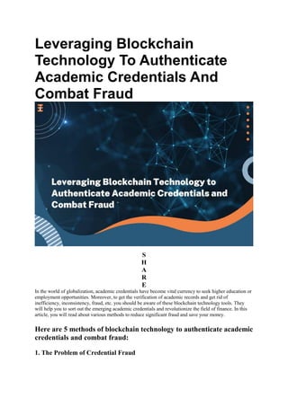 Leveraging Blockchain
Technology To Authenticate
Academic Credentials And
Combat Fraud
S
H
A
R
E
In the world of globalization, academic credentials have become vital currency to seek higher education or
employment opportunities. Moreover, to get the verification of academic records and get rid of
inefficiency, inconsistency, fraud, etc. you should be aware of these blockchain technology tools. They
will help you to sort out the emerging academic credentials and revolutionize the field of finance. In this
article, you will read about various methods to reduce significant fraud and save your money.
Here are 5 methods of blockchain technology to authenticate academic
credentials and combat fraud:
1. The Problem of Credential Fraud
 