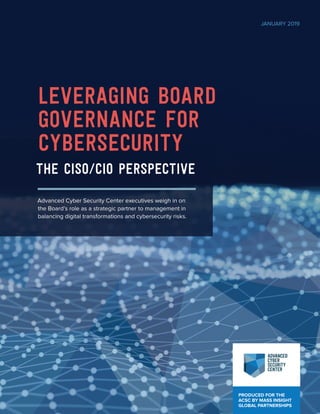 PRODUCED FOR THE
ACSC BY MASS INSIGHT
GLOBAL PARTNERSHIPS
LEVERAGING BOARD
GOVERNANCE FOR
CYBERSECURITY
The CISO/CIO Perspective
Advanced Cyber Security Center executives weigh in on
the Board’s role as a strategic partner to management in
balancing digital transformations and cybersecurity risks.
JANUARY 2019
 