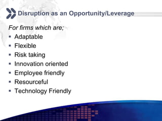 Disruption as an Opportunity/Leverage

For firms which are;
 Adaptable
 Flexible
 Risk taking
 Innovation oriented
 Employee friendly
 Resourceful
 Technology Friendly
 