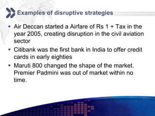 Examples of disruptive strategies

 Air Deccan started a Airfare of Rs 1 + Tax in the
  year 2005, creating disruption in the civil aviation
  sector
 Citibank was the first bank in India to offer credit
  cards in early eighties
 Maruti 800 changed the shape of the market.
  Premier Padmini was out of market within no
  time.
 