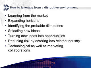How to leverage from a disruptive environment

   Learning from the market
   Expanding horizons
   Identifying the probable disruptions
   Selecting new ideas
   Turning new ideas into opportunities
   Reducing risk by entering into related industry
   Technological as well as marketing
    collaborations
 