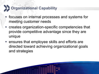 Organizational Capability

 focuses on internal processes and systems for
  meeting customer needs
 creates organization-specific competencies that
  provide competitive advantage since they are
  unique
 ensures that employee skills and efforts are
  directed toward achieving organizational goals
  and strategies
 