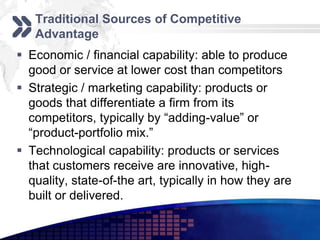 Traditional Sources of Competitive
   Advantage
 Economic / financial capability: able to produce
  good or service at lower cost than competitors
 Strategic / marketing capability: products or
  goods that differentiate a firm from its
  competitors, typically by “adding-value” or
  “product-portfolio mix.”
 Technological capability: products or services
  that customers receive are innovative, high-
  quality, state-of-the art, typically in how they are
  built or delivered.
 