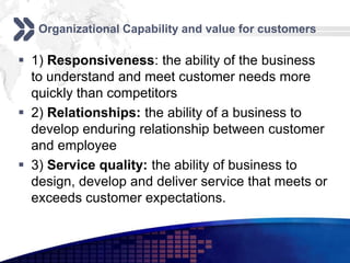 Organizational Capability and value for customers

 1) Responsiveness: the ability of the business
  to understand and meet customer needs more
  quickly than competitors
 2) Relationships: the ability of a business to
  develop enduring relationship between customer
  and employee
 3) Service quality: the ability of business to
  design, develop and deliver service that meets or
  exceeds customer expectations.
 