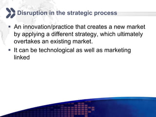 Disruption in the strategic process

 An innovation/practice that creates a new market
  by applying a different strategy, which ultimately
  overtakes an existing market.
 It can be technological as well as marketing
  linked
 