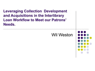 Leveraging Collection Development
and Acquisitions in the Interlibrary
Loan Workflow to Meet our Patrons’
Needs.
Wil Weston
 
