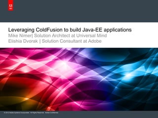 Leveraging ColdFusion to build Java-EE applications
      Mike Nimer| Solution Architect at Universal Mind
      Elishia Dvorak | Solution Consultant at Adobe




© 2012 Adobe Systems Incorporated. All Rights Reserved. Adobe Confidential.
 
