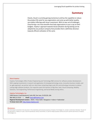 Leveraging Cloud capabilities for product testing
10
Summary
Clearly, Cloud is currently gaining momentum and has the capability to reduce
the product life cycle for any organization and come up with better quality,
zero-defect offerings with lesser investment. With its own set of challenges,
Cloud brings a lot more benefits that help organizations to put a cap on their
budgets. Impetus’ approach towards Cloud utilization during testing can be
adopted by any product company that provides them a definitive direction
towards efficient utilization of the same.
About Impetus
Impetus is a Software Solutions and Services Company with deep
technical maturity that brings you thought leadership, proactive
innovation, and a track record of success. Our Services and Solutions
portfolio includes Carrier grade large systems, Big Data, Cloud,
Enterprise Mobility, and Test and Performance Engineering.
Website: www.impetus.com | Email: inquiry@impetus.com
© 2013 Impetus Technologies, Inc.
All rights reserved. Product and
company names mentioned herein
may be trademarks of their
respective companies. May 2013
 