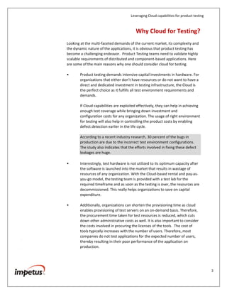 Leveraging Cloud capabilities for product testing
3
Introduction
Cloud Computing is a model that enables convenient, on-demand access to a
shared pool of configurable computing resources, such as networks, servers,
storage, applications and services. These resources can be rapidly provisioned
and released with minimal management effort or service provider interaction.
Of late, there has been a lot of hype surrounding Cloud Computing and intensive
deliberation on how its capabilities can be exploited.
Every organization, from start-ups, SMEs to the large ones, is considering the
utilization of the Cloud in their product strategies. The Cloud is being adopted
and harnessed for various functionalities in a product development life cycle,
key among them is also software testing.
CXOs, test directors and managers have one big priority today—reducing the
time to plan, install, configure and validate complex test environments, while
improving the quality of testing.
Why Cloud for Testing?
Looking at the multi-faceted demands of the current market, its complexity and
the dynamic nature of the applications, it is obvious that product testing has
become a challenging endeavor. Product Testing teams need to validate highly
scalable requirements of distributed and component-based applications. Here
are some of the main reasons why one should consider cloud for testing.
• Product testing demands intensive capital investments in hardware. For
organizations that either don’t have resources or do not want to have a
direct and dedicated investment in testing infrastructure, the Cloud is
the perfect choice as it fulfills all test environment requirements and
demands.
If Cloud capabilities are exploited effectively, they can help in achieving
enough test coverage while bringing down investment and
configuration costs for any organization. The usage of right environment
for testing will also help in controlling the product costs by enabling
defect detection earlier in the life cycle.
According to a recent industry research, 30 percent of the bugs in
production are due to the incorrect test environment configurations.
The study also indicates that the efforts involved in fixing these defect
leakages are huge.
 