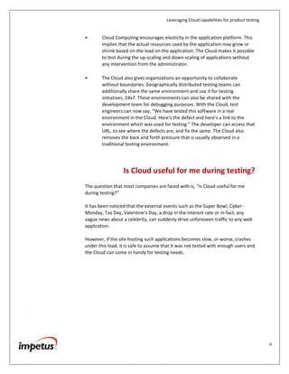 Leveraging Cloud capabilities for product testing
4
• Interestingly, test hardware is not utilized to its optimum capacity after
the software is launched into the market that results in wastage of
resources of any organization. With the Cloud-based rental and pay-as-
you-go model, the testing team is provided with a test lab for the
required timeframe and as soon as the testing is over, the resources are
decommissioned. This really helps organizations to save on capital
expenditure.
• Additionally, organizations can shorten the provisioning time as cloud
enables provisioning of test servers on an on-demand basis. Therefore,
the procurement time taken for test resources is reduced, which cuts
down other administrative costs as well. It is also important to consider
the costs involved in procuring the licenses of the tools. The cost of
tools typically increases with the number of users. Therefore, most
companies do not test applications for the expected number of users,
thereby resulting in their poor performance of the application on
production.
• Cloud Computing encourages elasticity in the application platform. This
implies that the actual resources used by the application may grow or
shrink based on the load on the application. The Cloud makes it possible
to test during the up-scaling and down-scaling of applications without
any intervention from the administrator.
• The Cloud also gives organizations an opportunity to collaborate
without boundaries. Geographically distributed testing teams can
additionally share the same environment and use it for testing
initiatives, 24x7. These environments can also be shared with the
development team for debugging purposes. With the Cloud, test
engineers can now say, “We have tested this software in a real
environment in the Cloud. Here's the defect and here's a link to the
environment which was used for testing.” The developer can access that
URL, to see where the defects are, and fix the same. The Cloud also
removes the back and forth pressure that is usually observed in a
traditional testing environment.
Is Cloud Useful for Me During Testing?
The question that most companies are faced with is, “Is Cloud useful for me
during testing?”
 