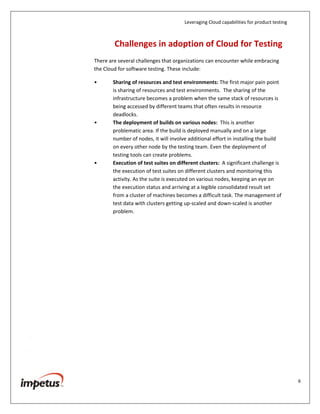 Leveraging Cloud capabilities for product testing
6
The Cloud is useful if organizations are looking to test High Performance
Computing (HPC) applications or HPC style workloads. These companies would
usually be operating in verticals such pharmaceuticals, oil exploration, industrial
and automotive design, and media and entertainment.
No matter what the need, organizations must determine the exact reasons why
they have to move to the Cloud and when they have to make this move.
Challenges in Adoption of Cloud for Testing
There are several challenges that organizations can encounter while embracing
the Cloud for software testing. These include:
• Sharing of resources and test environments: The first major pain point
is sharing of resources and test environments. The sharing of the
infrastructure becomes a problem when the same stack of resources is
being accessed by different teams that often results in resource
deadlocks.
• The deployment of builds on various nodes: This is another
problematic area. If the build is deployed manually and on a large
number of nodes, it will involve additional effort in installing the build
on every other node by the testing team. Even the deployment of
testing tools can create problems.
• Execution of test suites on different clusters: A significant challenge is
the execution of test suites on different clusters and monitoring this
activity. As the suite is executed on various nodes, keeping an eye on
the execution status and arriving at a legible consolidated result set
from a cluster of machines becomes a difficult task. The management of
test data with clusters getting up-scaled and down-scaled is another
problem.
 