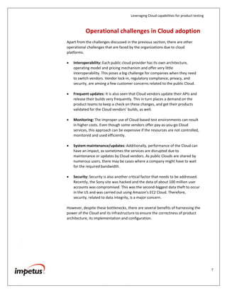 Leveraging Cloud capabilities for product testing
7
Operational Challenges in Cloud Adoption
Apart from the challenges discussed in the previous section, there are other
operational challenges that are faced by the organizations due to cloud
platforms.
Interoperability: Each public cloud provider has its own architecture,
operating model and pricing mechanism and offer very little
interoperability. This poses a big challenge for companies when they need
to switch vendors. Vendor lock-in, regulatory compliance, privacy, and
security, are among a few customer concerns related to the public Cloud.
Frequent updates: It is also seen that Cloud vendors update their APIs and
release their builds very frequently. This in turn places a demand on the
product teams to keep a check on these changes, and get their products
validated for the Cloud vendors’ builds, as well.
Monitoring: The improper use of Cloud-based test environments can result
in higher costs. Even though some vendors offer pay-as-you-go Cloud
services, this approach can be expensive if the resources are not controlled,
monitored and used efficiently.
System maintenance/updates: Additionally, performance of the Cloud can
have an impact, as sometimes the services are disrupted due to
maintenance or updates by Cloud vendors. As public Clouds are shared by
numerous users, there may be cases where a company might have to wait
for the required bandwidth.
Security: Security is also another critical factor that needs to be addressed.
Recently, the Sony site was hacked and the data of about 100 million user
accounts was compromised. This was the second-biggest data theft to occur
in the US and was carried out using Amazon's EC2 Cloud. Therefore,
security, related to data integrity, is a major concern.
However, despite these bottlenecks, there are several benefits of harnessing the
power of the Cloud and its infrastructure to ensure the correctness of product
architecture, its implementation and configuration.
 