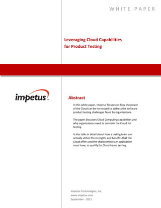 Leveraging Cloud Capabilities
for Product Testing
W H I T E P A P E R
Abstract
In this white paper, Impetus focuses on how the power of
the Cloud can be harnessed to address the software product
testing challenges faced by organizations.
The paper discusses Cloud Computing capabilities and why
organizations need to consider the Cloud for testing.
It also talks in detail about how a testing team can actually
utilize the strengths and benefits that the Cloud offers and
the characteristics an application must have, to qualify for
Cloud-based testing.
Impetus Technologies, Inc.
www.impetus.com
 