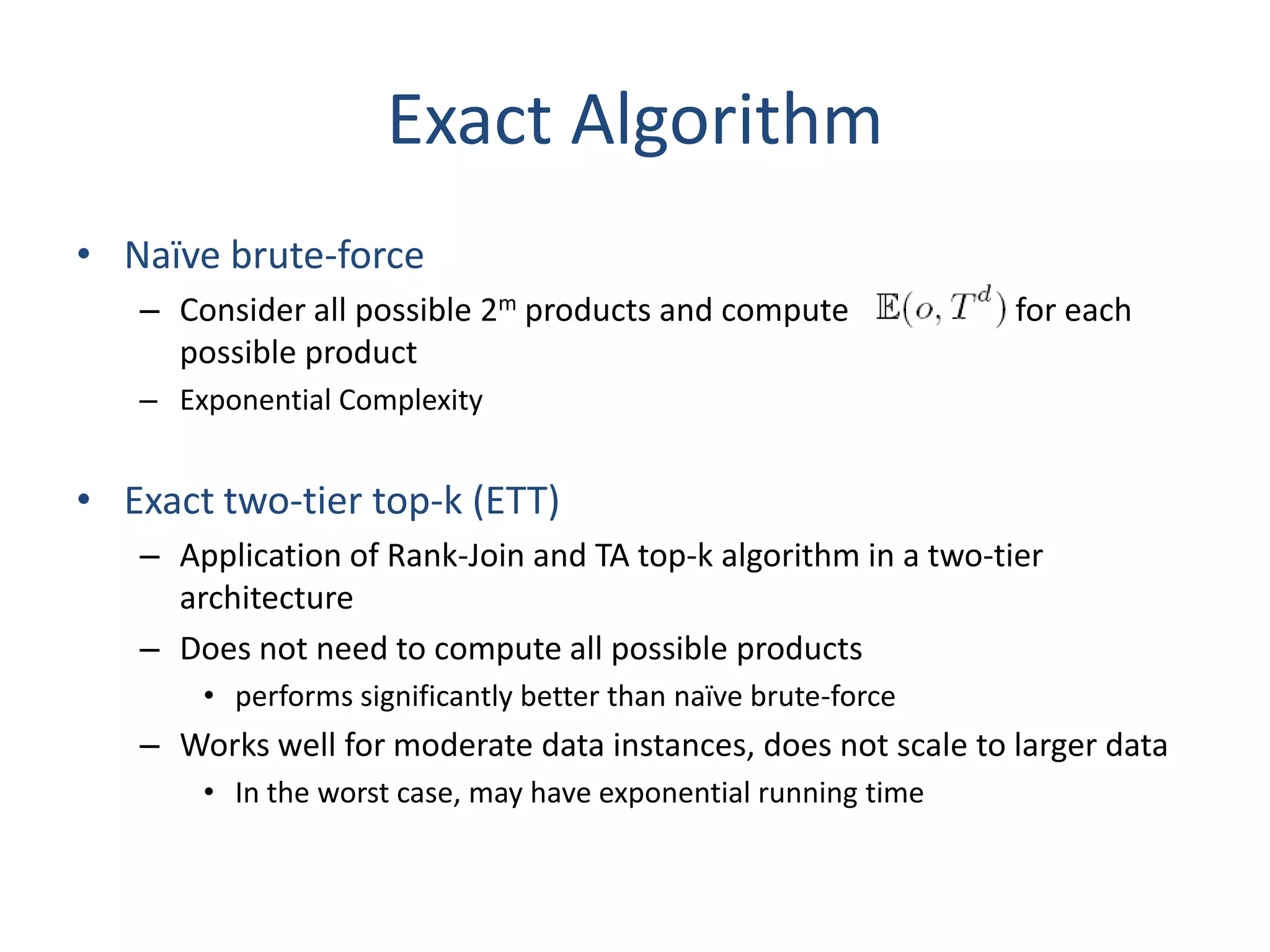 Exact Algorithm
• Naïve brute-force
   – Consider all possible 2m products and compute              for each
     possible product
   – Exponential Complexity


• Exact two-tier top-k (ETT)
   – Application of Rank-Join and TA top-k algorithm in a two-tier
     architecture
   – Does not need to compute all possible products
       • performs significantly better than naïve brute-force
   – Works well for moderate data instances, does not scale to larger data
       • In the worst case, may have exponential running time
 