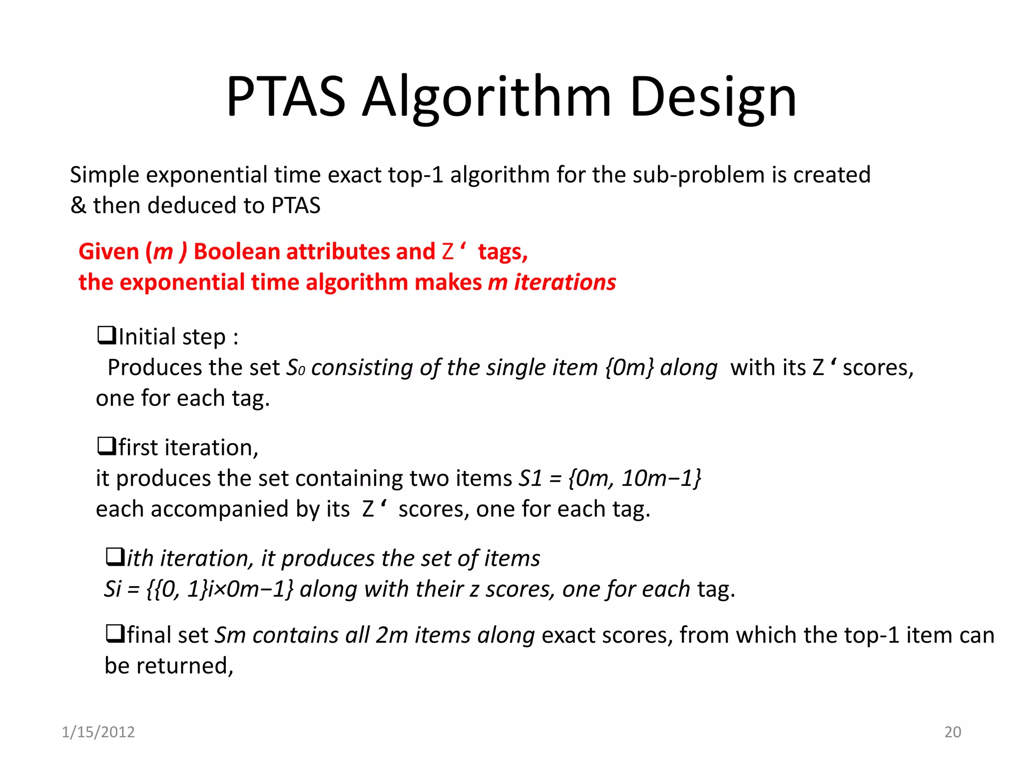 PTAS Algorithm Design
 Simple exponential time exact top-1 algorithm for the sub-problem is created
 & then deduced to PTAS
  Given (m ) Boolean attributes and Z ‘ tags,
  the exponential time algorithm makes m iterations

    Initial step :
     Produces the set S0 consisting of the single item {0m} along with its Z ‘ scores,
    one for each tag.
    first iteration,
    it produces the set containing two items S1 = {0m, 10m−1}
    each accompanied by its Z ‘ scores, one for each tag.
     ith iteration, it produces the set of items
     Si = {{0, 1}i×0m−1} along with their z scores, one for each tag.
     final set Sm contains all 2m items along exact scores, from which the top-1 item can
     be returned,

1/15/2012                                                                                20
 