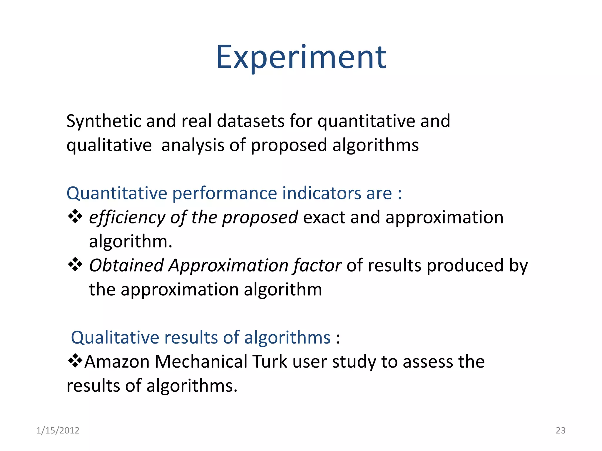 Experiment
      Synthetic and real datasets for quantitative and
      qualitative analysis of proposed algorithms

      Quantitative performance indicators are :
       efficiency of the proposed exact and approximation
        algorithm.
       Obtained Approximation factor of results produced by
        the approximation algorithm

       Qualitative results of algorithms :
      Amazon Mechanical Turk user study to assess the
      results of algorithms.

1/15/2012                                                      23
 