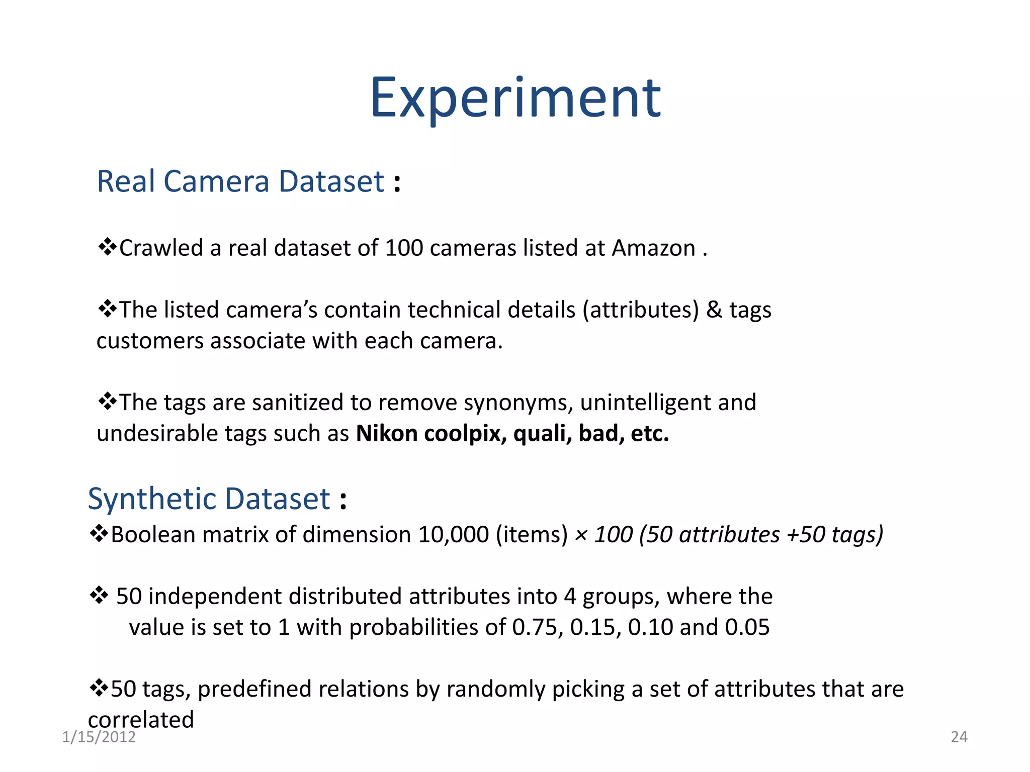 Experiment
    Real Camera Dataset :
    Crawled a real dataset of 100 cameras listed at Amazon .

    The listed camera’s contain technical details (attributes) & tags
    customers associate with each camera.

    The tags are sanitized to remove synonyms, unintelligent and
    undesirable tags such as Nikon coolpix, quali, bad, etc.

   Synthetic Dataset :
   Boolean matrix of dimension 10,000 (items) × 100 (50 attributes +50 tags)

    50 independent distributed attributes into 4 groups, where the
      value is set to 1 with probabilities of 0.75, 0.15, 0.10 and 0.05

   50 tags, predefined relations by randomly picking a set of attributes that are
   correlated
1/15/2012                                                                            24
 