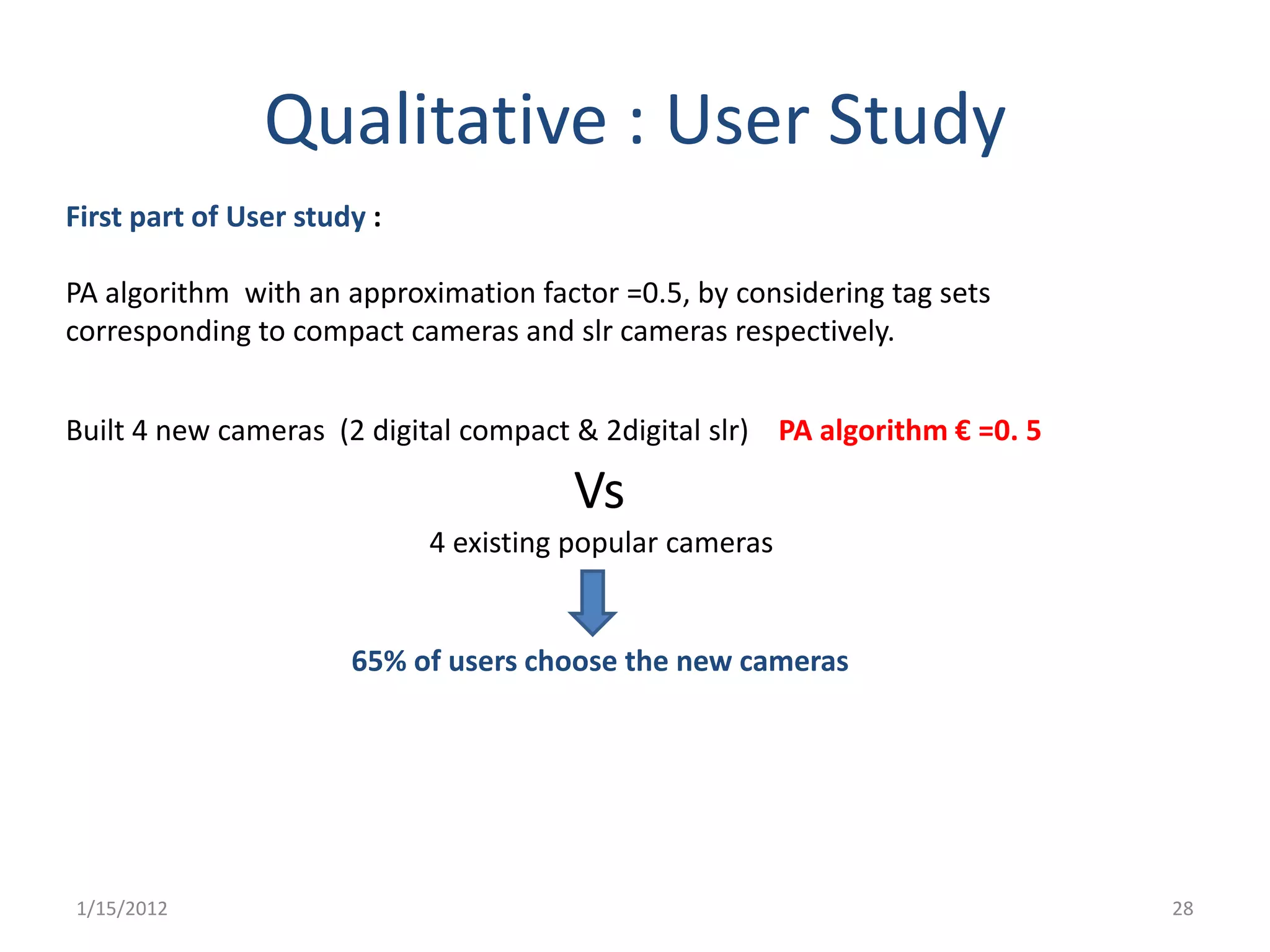 Qualitative : User Study
First part of User study :

PA algorithm with an approximation factor =0.5, by considering tag sets
corresponding to compact cameras and slr cameras respectively.


Built 4 new cameras (2 digital compact & 2digital slr) PA algorithm € =0. 5

                                       Vs
                             4 existing popular cameras


                       65% of users choose the new cameras




1/15/2012                                                                     28
 