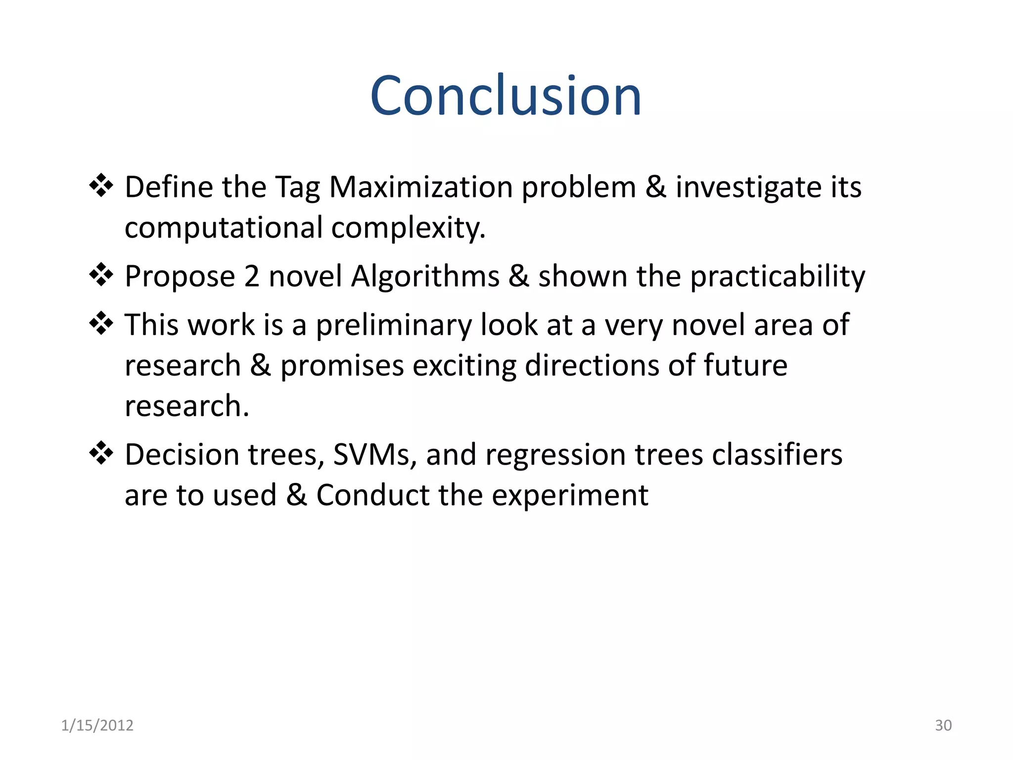 Conclusion
    Define the Tag Maximization problem & investigate its
     computational complexity.
    Propose 2 novel Algorithms & shown the practicability
    This work is a preliminary look at a very novel area of
     research & promises exciting directions of future
     research.
    Decision trees, SVMs, and regression trees classifiers
     are to used & Conduct the experiment




1/15/2012                                                      30
 
