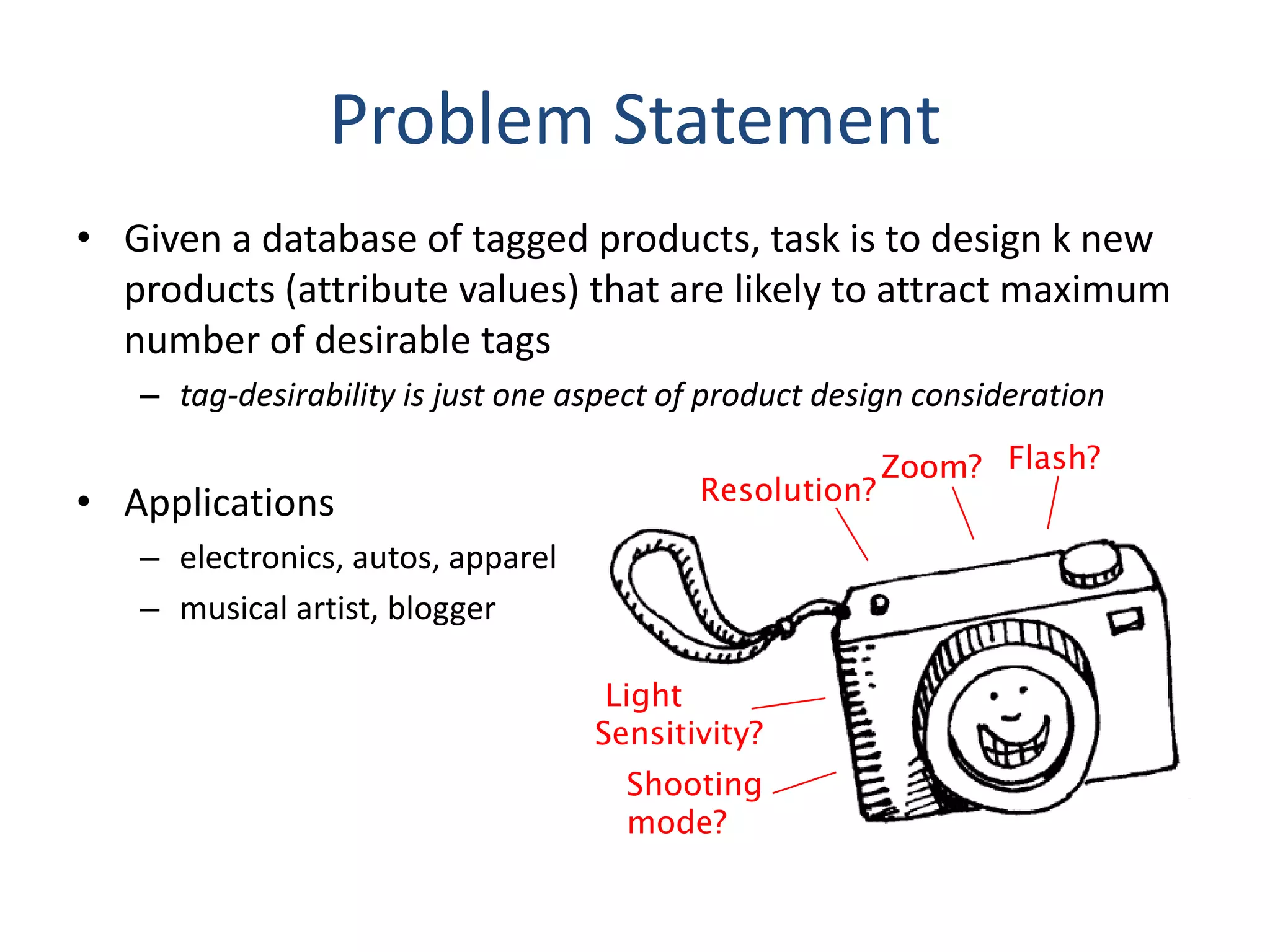 Problem Statement
• Given a database of tagged products, task is to design k new
  products (attribute values) that are likely to attract maximum
  number of desirable tags
   – tag-desirability is just one aspect of product design consideration

                                                         Zoom? Flash?
• Applications                             Resolution?

   – electronics, autos, apparel
   – musical artist, blogger

                                    Light
                                   Sensitivity?
                                     Shooting
                                     mode?
 