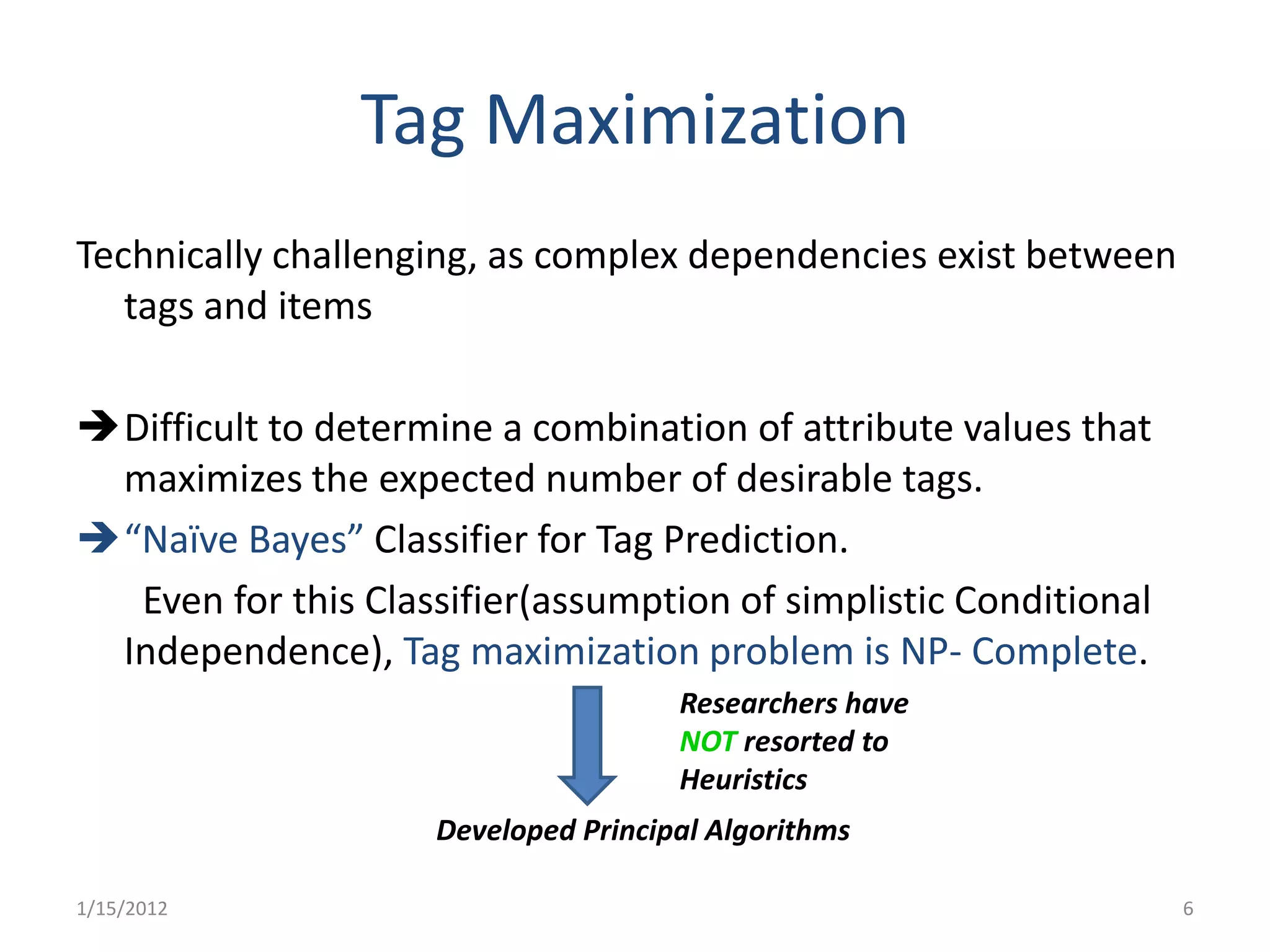 Tag Maximization
Technically challenging, as complex dependencies exist between
   tags and items

Difficult to determine a combination of attribute values that
 maximizes the expected number of desirable tags.
“Naïve Bayes” Classifier for Tag Prediction.
  Even for this Classifier(assumption of simplistic Conditional
 Independence), Tag maximization problem is NP- Complete.
                                      Researchers have
                                      NOT resorted to
                                      Heuristics
                     Developed Principal Algorithms

1/15/2012                                                         6
 