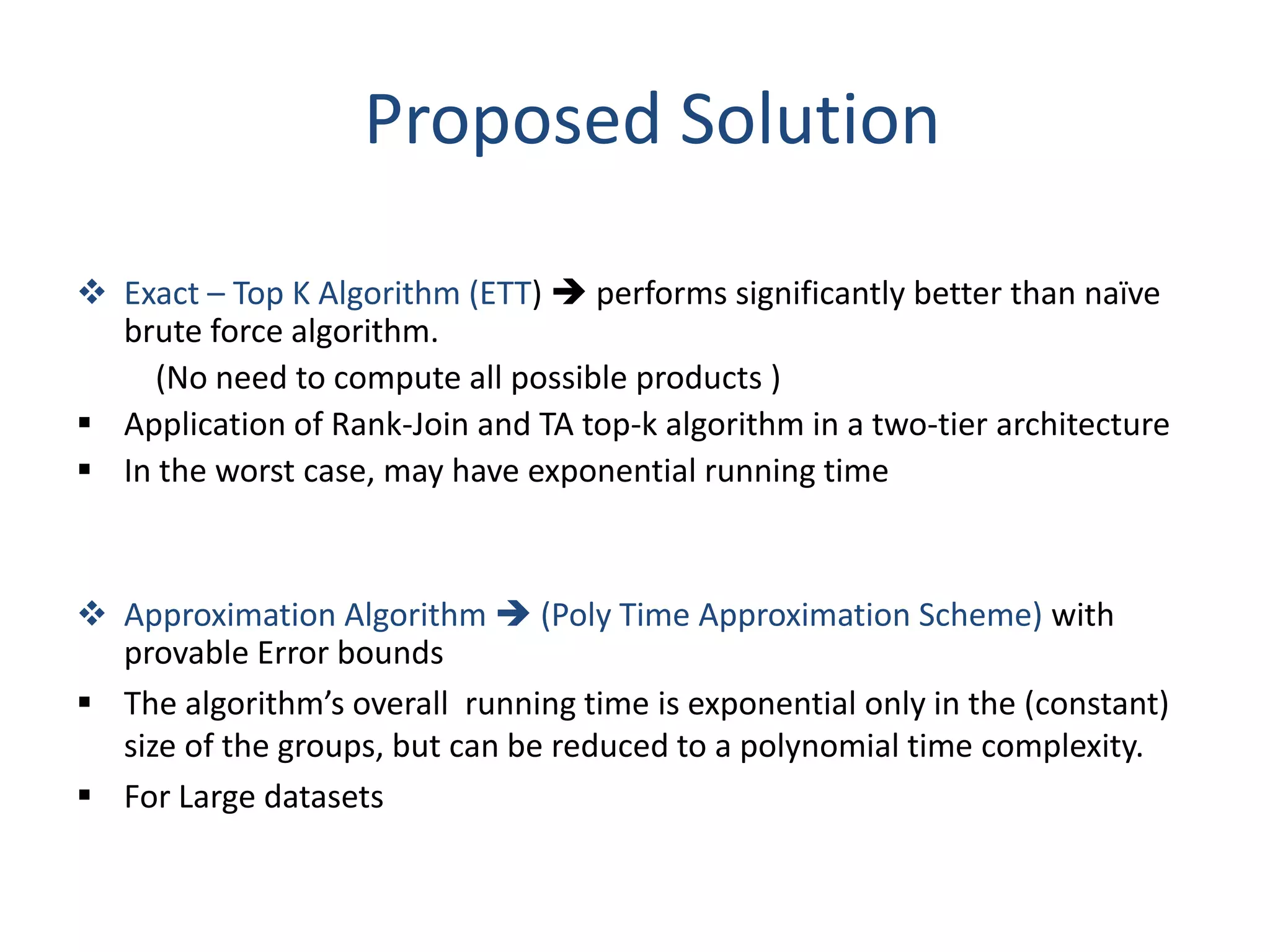 Proposed Solution

 Exact – Top K Algorithm (ETT)  performs significantly better than naïve
  brute force algorithm.
     (No need to compute all possible products )
 Application of Rank-Join and TA top-k algorithm in a two-tier architecture
 In the worst case, may have exponential running time



 Approximation Algorithm  (Poly Time Approximation Scheme) with
  provable Error bounds
 The algorithm’s overall running time is exponential only in the (constant)
  size of the groups, but can be reduced to a polynomial time complexity.
 For Large datasets
 