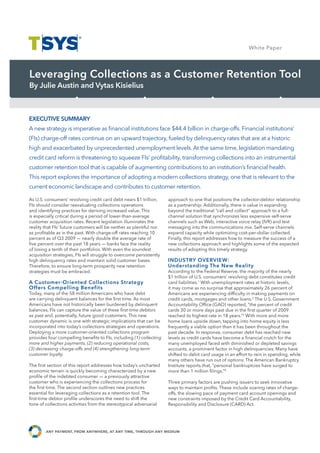 White Paper Study
                                                                                                                    Case




Leveraging Collections as a Customer Retention Tool
By Julie Austin and Vytas Kisielius



EXECUTIVE SUMMARY
A new strategy is imperative as ﬁnancial institutions face $44.4 billion in charge-offs. Financial institutions’
(FIs) charge-off rates continue on an upward trajectory, fueled by delinquency rates that are at a historic
high and exacerbated by unprecedented unemployment levels. At the same time, legislation mandating
credit card reform is threatening to squeeze FIs’ proﬁtability, transforming collections into an instrumental
customer retention tool that is capable of augmenting contributions to an institution’s ﬁnancial health.
This report explores the importance of adopting a modern collections strategy, one that is relevant to the
current economic landscape and contributes to customer retention.

As U.S. consumers’ revolving credit card debt nears $1 trillion,      approach to one that positions the collector-debtor relationship
FIs should consider reevaluating collections operations               as a partnership. Additionally, there is value in expanding
and identifying practices for deriving increased value. This          beyond the traditional “call and collect” approach to a full-
is especially critical during a period of lower-than-average          channel solution that synchronizes less expensive self-serve
customer acquisition rates. Recent legislation illuminates the        channels such as Web, interactive voice relay (IVR) and text
                                               Case Study Name
reality that FIs’ future customers will be neither as plentiful nor
as proﬁtable as in the past. With charge-off rates reaching 10
                                                                      messaging into the communications mix. Self-serve channels
                                                                      expand capacity while optimizing cost-per-dollar collected.
percent as of Q3 2009 — nearly double the average rate of             Finally, this report addresses how to measure the success of a
ﬁve percent over the past 18 years — banks face the reality           new collections approach and highlights some of the expected
of losing a tenth of their portfolios. With even the soundest         results of adopting this timely strategy.
acquisition strategies, FIs will struggle to overcome persistently
high delinquency rates and maintain solid customer bases.             INDUSTRY OVERVIEW:
Therefore, to ensure long-term prosperity new retention               Understanding The New Reality
strategies must be embraced.                                          According to the Federal Reserve, the majority of the nearly
                                                                      $1 trillion of U.S. consumers’ revolving debt constitutes credit
A Customer-Oriented Collections Strategy                              card liabilities.1 With unemployment rates at historic levels,
Offers Compelling Benefits                                            it may come as no surprise that approximately 26 percent of
Today, many of the 58 million Americans who have debt                 Americans are experiencing difﬁculty in making payments on
are carrying delinquent balances for the ﬁrst time. As most           credit cards, mortgages and other loans.2 The U.S. Government
Americans have not historically been burdened by delinquent           Accountability Ofﬁce (GAO) reported, “the percent of credit
balances, FIs can capture the value of these ﬁrst-time debtors        cards 30 or more days past due in the ﬁrst quarter of 2009
as past and, potentially, future good customers. This new             reached its highest rate in 18 years.”3 With more and more
customer dynamic is one with strategic implications that can be       home loans upside down, tapping into home equity is less
incorporated into today’s collections strategies and operations.      frequently a viable option than it has been throughout the
Deploying a more customer-oriented collections program                past decade. In response, consumer debt has reached new
provides four compelling beneﬁts to FIs, including (1) collecting     levels as credit cards have become a ﬁnancial crutch for the
more and higher payments, (2) reducing operational costs,             many unemployed faced with diminished or depleted savings
(3) decreasing charge-offs and (4) strengthening long-term            accounts, a prominent factor in high delinquencies. Many have
customer loyalty.                                                     shifted to debit card usage in an effort to rein in spending, while
                                                                      many others have run out of options. The American Bankruptcy
The ﬁrst section of this report addresses how today’s uncharted       Institute reports that, “personal bankruptcies have surged to
economic terrain is quickly becoming characterized by a new           more than 1 million ﬁlings.”4
proﬁle of the indebted consumer — a previously attractive
customer who is experiencing the collections process for              Three primary factors are pushing issuers to seek innovative
the ﬁrst time. The second section outlines new practices              ways to maintain proﬁts. These include soaring rates of charge-
essential for leveraging collections as a retention tool. The         offs, the slowing pace of payment card account openings and
ﬁrst-time debtor proﬁle underscores the need to shift the             new constraints imposed by the Credit Card Accountability,
tone of collections activities from the stereotypical adversarial     Responsibility and Disclosure (CARD) Act.




        any payment, from anywhere, at any time, through any medium
 