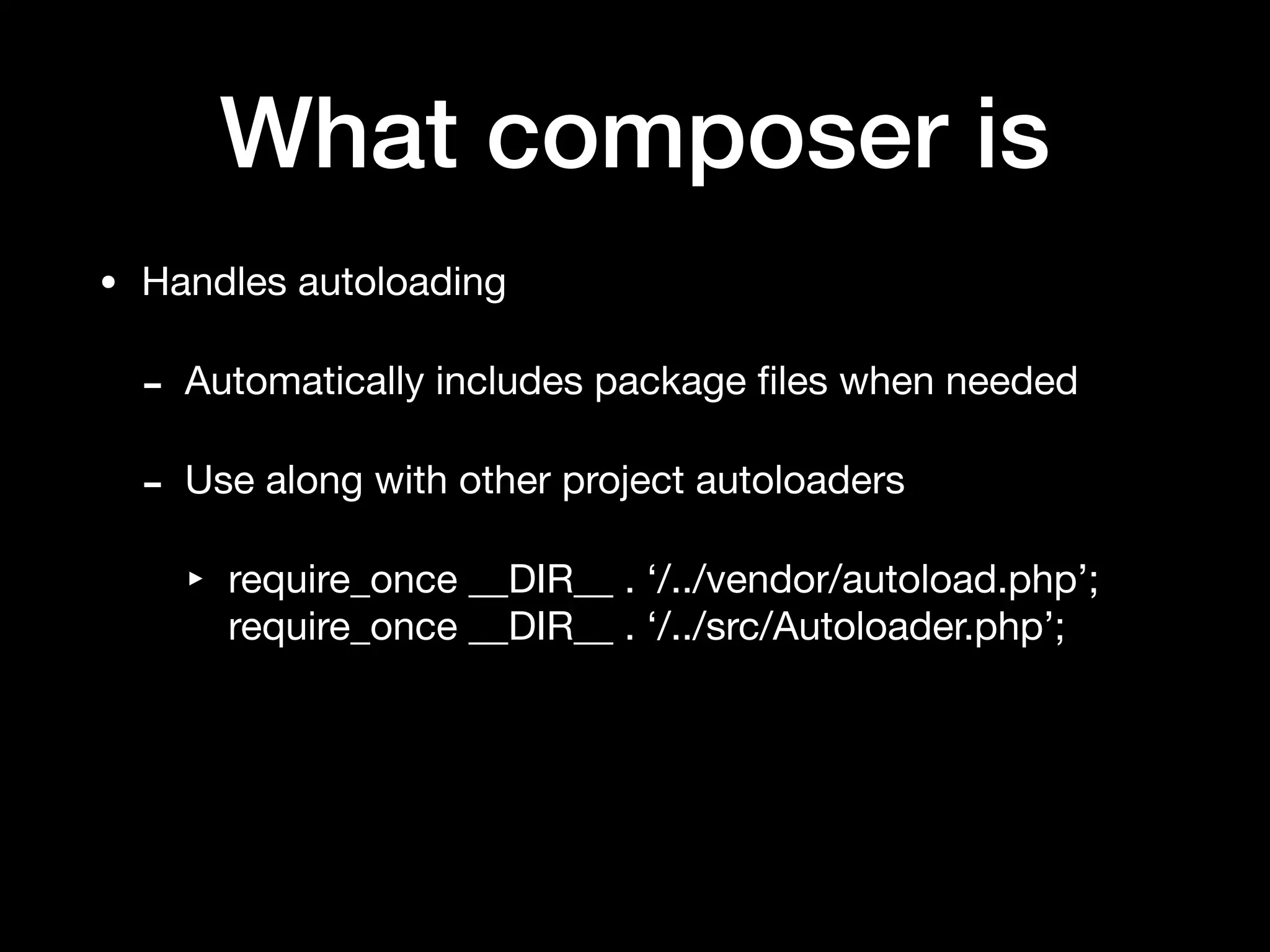 What composer is
• Handles autoloading

- Automatically includes package ﬁles when needed

- Use along with other project autoloaders

‣ require_once __DIR__ . ‘/../vendor/autoload.php’; 
require_once __DIR__ . ‘/../src/Autoloader.php’;
 
