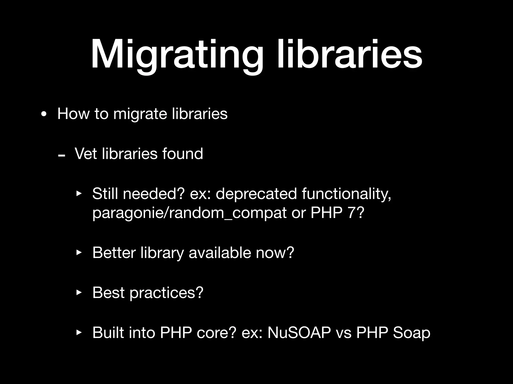 Migrating libraries
• How to migrate libraries

- Vet libraries found

‣ Still needed? ex: deprecated functionality,
paragonie/random_compat or PHP 7?

‣ Better library available now?

‣ Best practices?

‣ Built into PHP core? ex: NuSOAP vs PHP Soap
 