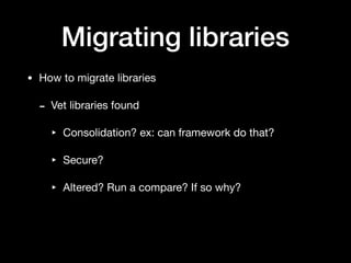 Migrating libraries
• How to migrate libraries

- Vet libraries found

‣ Consolidation? ex: can framework do that?

‣ Secure?

‣ Altered? Run a compare? If so why?
 