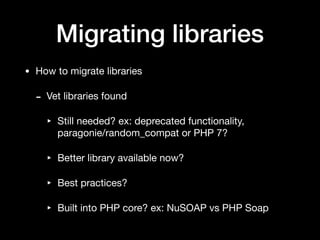 Migrating libraries
• How to migrate libraries

- Vet libraries found

‣ Still needed? ex: deprecated functionality,
paragonie/random_compat or PHP 7?

‣ Better library available now?

‣ Best practices?

‣ Built into PHP core? ex: NuSOAP vs PHP Soap
 