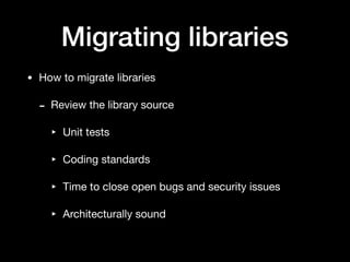 Migrating libraries
• How to migrate libraries

- Review the library source

‣ Unit tests

‣ Coding standards

‣ Time to close open bugs and security issues

‣ Architecturally sound
 