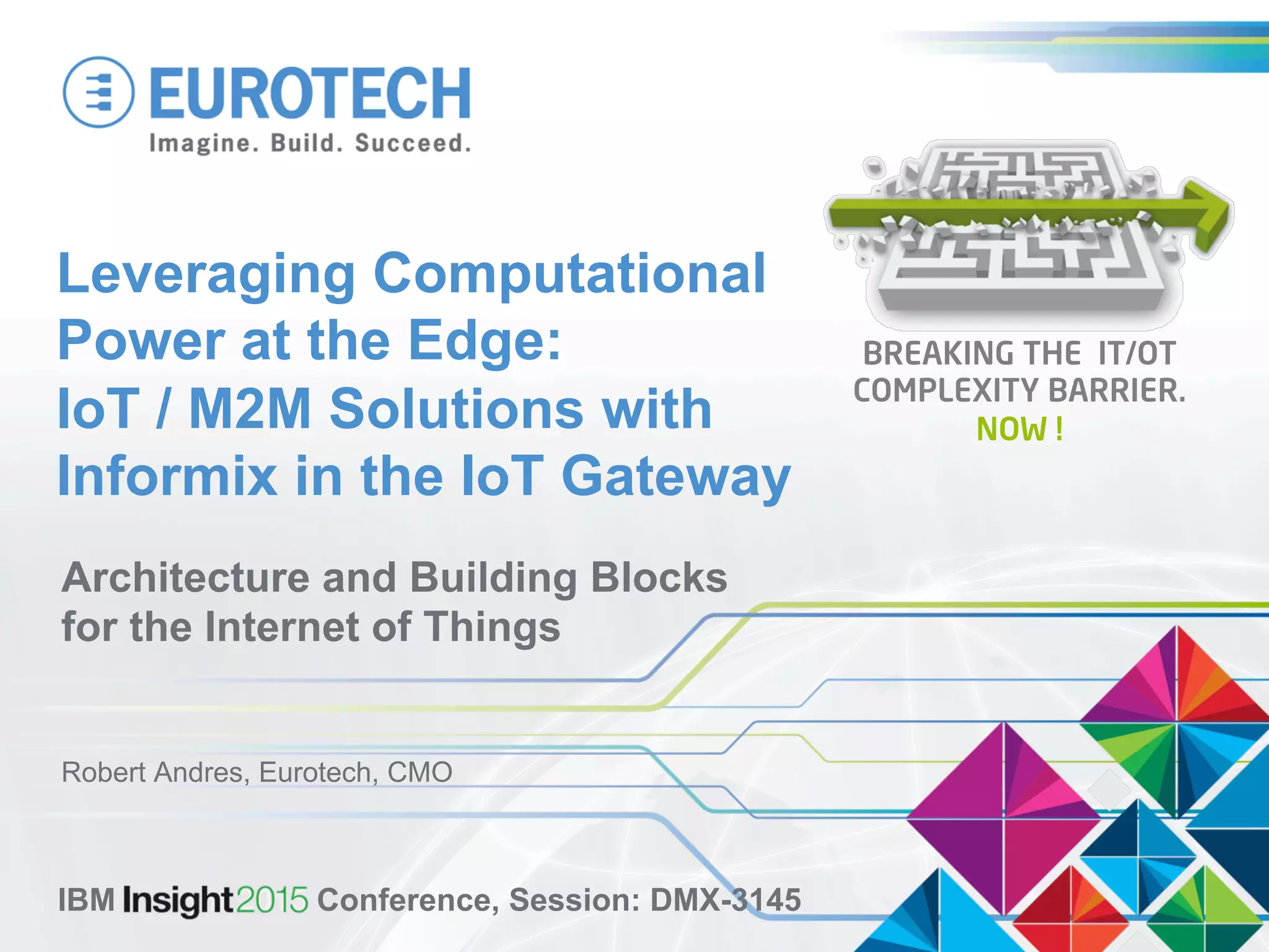 Leveraging Computational
Power at the Edge:
IoT / M2M Solutions with
Informix in the IoT Gateway
Architecture and Building Blocks
for the Internet of Things
Robert Andres, Eurotech, CMO
IBM Insight 2015 Conference, Session: DMX-3145
BREAKING THE IT/OT
COMPLEXITY BARRIER.
NOW !
 
