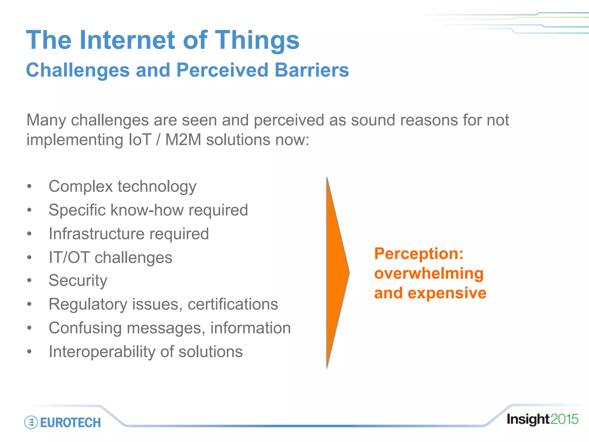 The Internet of Things
Challenges and Perceived Barriers
Many challenges are seen and perceived as sound reasons for not
implementing IoT / M2M solutions now:
•  Complex technology
•  Specific know-how required
•  Infrastructure required
•  IT/OT challenges
•  Security
•  Regulatory issues, certifications
•  Confusing messages, information
•  Interoperability of solutions
Perception:
overwhelming
and expensive
 