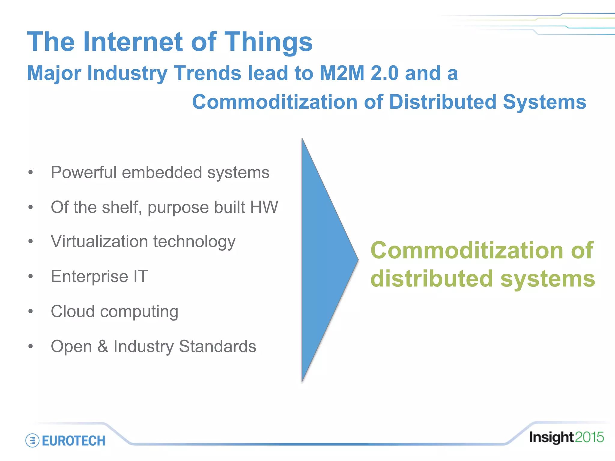 The Internet of Things
•  Powerful embedded systems
•  Of the shelf, purpose built HW
•  Virtualization technology
•  Enterprise IT
•  Cloud computing
•  Open & Industry Standards
Major Industry Trends lead to M2M 2.0 and a
Commoditization of Distributed Systems
Commoditization of
distributed systems
 