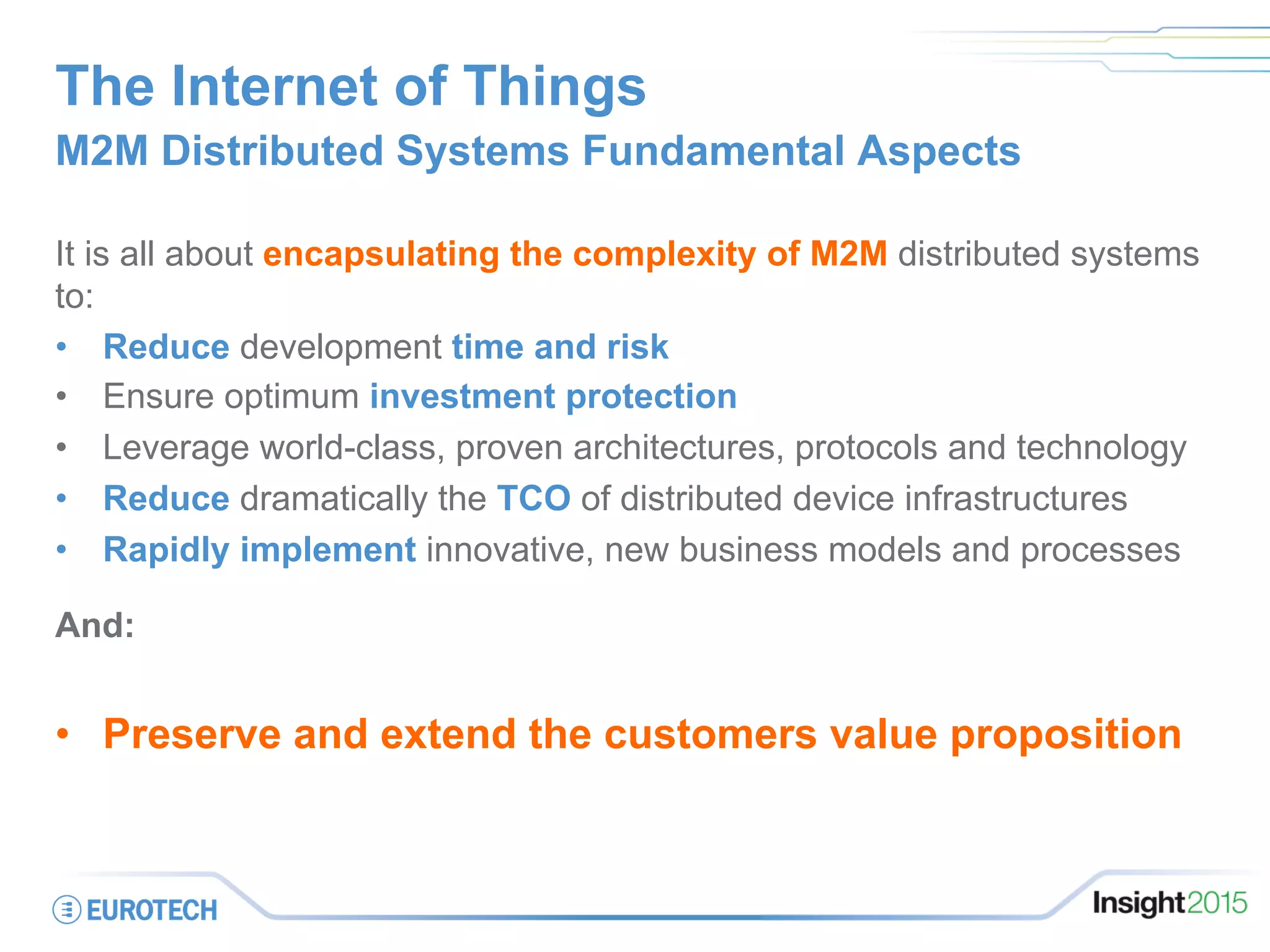 The Internet of Things
M2M Distributed Systems Fundamental Aspects
It is all about encapsulating the complexity of M2M distributed systems
to:
•  Reduce development time and risk
•  Ensure optimum investment protection
•  Leverage world-class, proven architectures, protocols and technology
•  Reduce dramatically the TCO of distributed device infrastructures
•  Rapidly implement innovative, new business models and processes
And:
•  Preserve and extend the customers value proposition
 