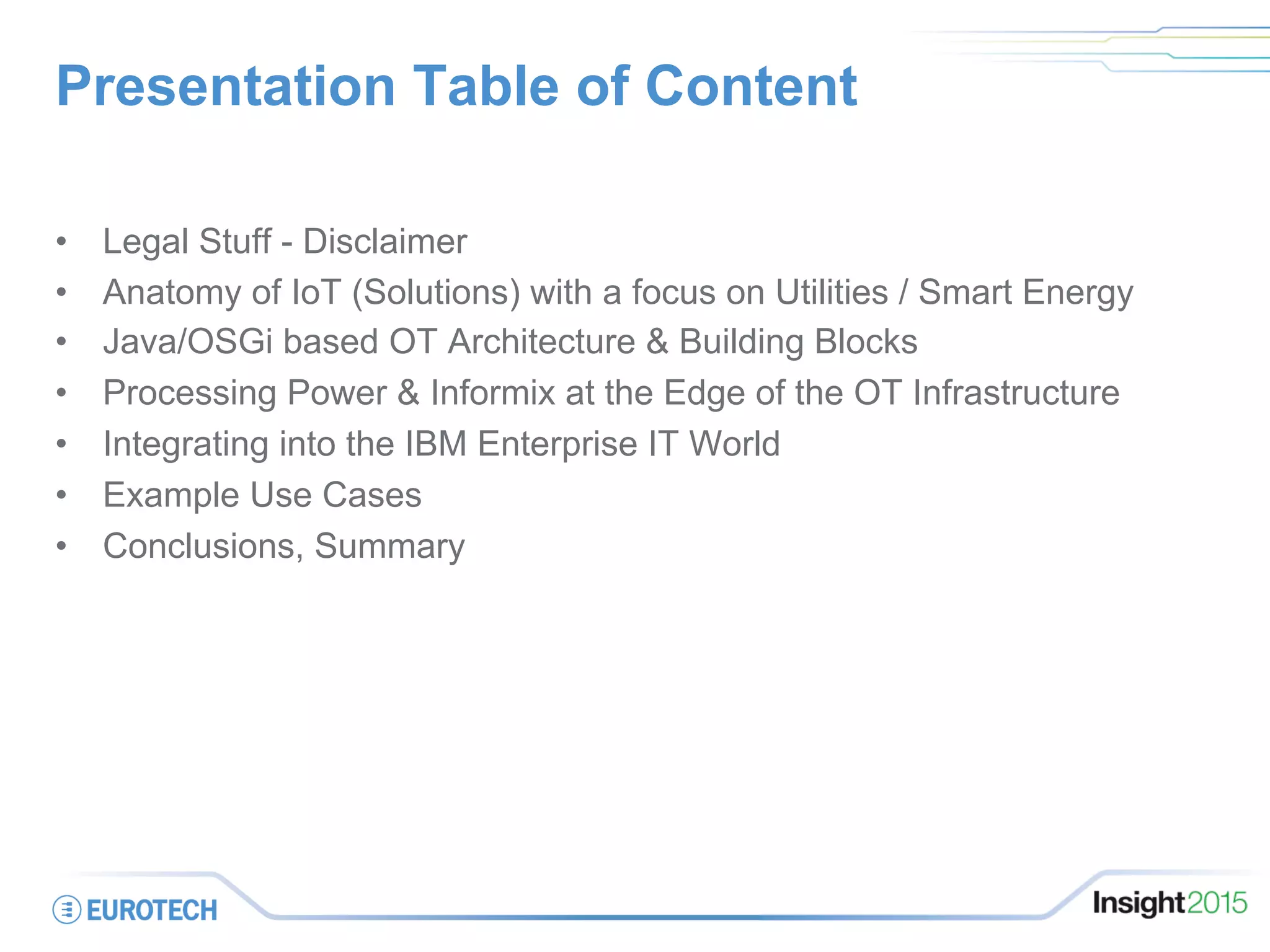 Presentation Table of Content
•  Legal Stuff - Disclaimer
•  Anatomy of IoT (Solutions) with a focus on Utilities / Smart Energy
•  Java/OSGi based OT Architecture & Building Blocks
•  Processing Power & Informix at the Edge of the OT Infrastructure
•  Integrating into the IBM Enterprise IT World
•  Example Use Cases
•  Conclusions, Summary
 