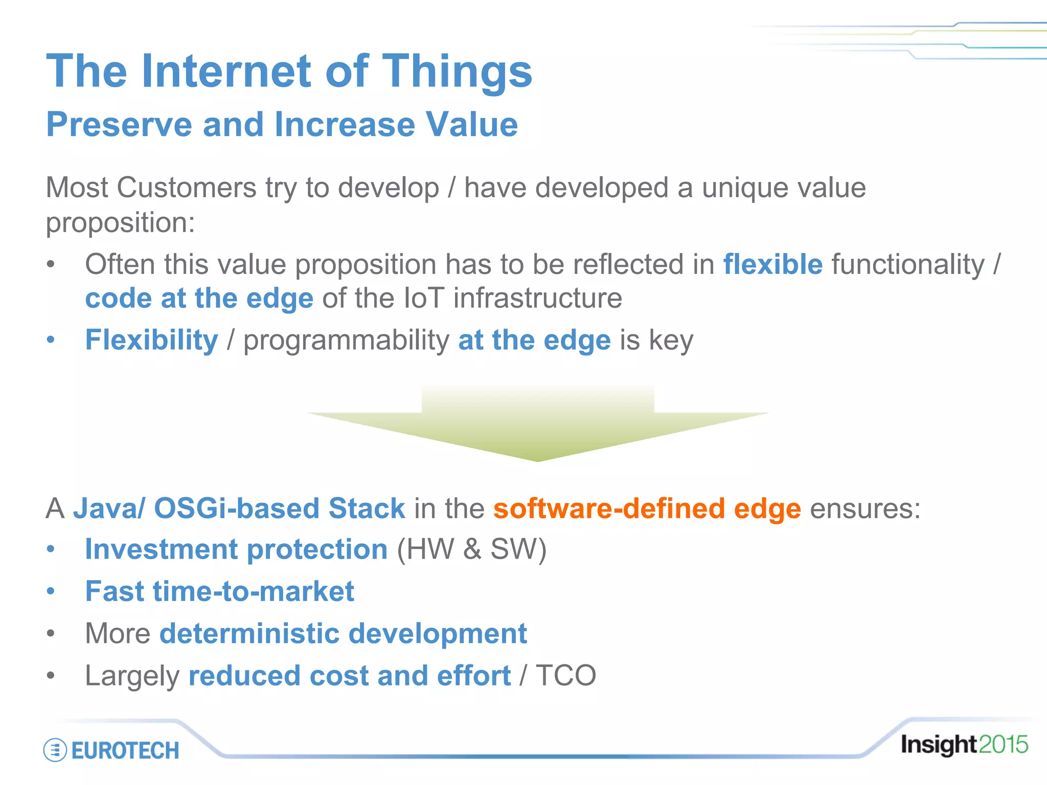 The Internet of Things
Preserve and Increase Value
Most Customers try to develop / have developed a unique value
proposition:
•  Often this value proposition has to be reflected in flexible functionality /
code at the edge of the IoT infrastructure
•  Flexibility / programmability at the edge is key
A Java/ OSGi-based Stack in the software-defined edge ensures:
•  Investment protection (HW & SW)
•  Fast time-to-market
•  More deterministic development
•  Largely reduced cost and effort / TCO
 