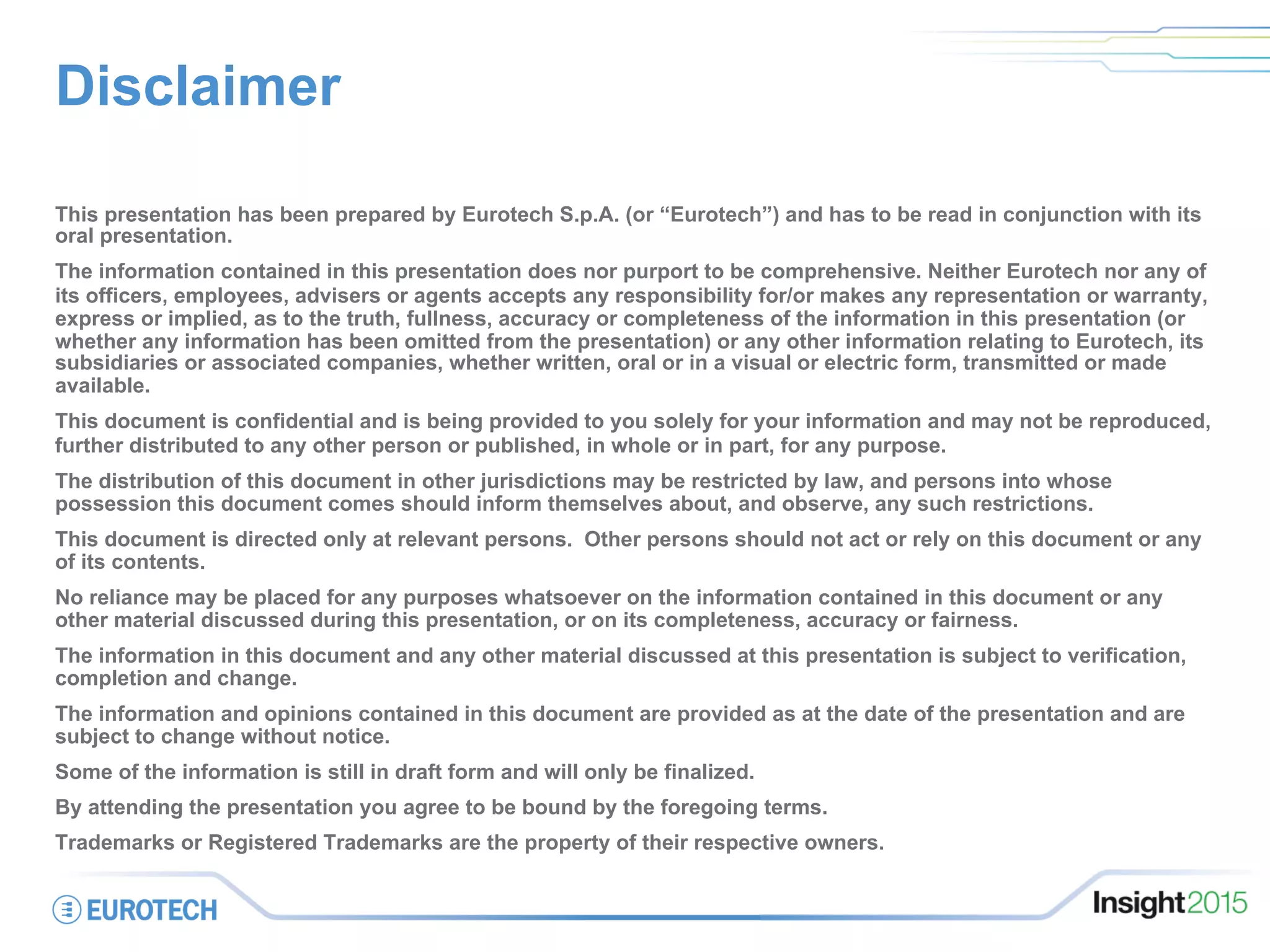 Disclaimer
This presentation has been prepared by Eurotech S.p.A. (or “Eurotech”) and has to be read in conjunction with its
oral presentation.
The information contained in this presentation does nor purport to be comprehensive. Neither Eurotech nor any of
its officers, employees, advisers or agents accepts any responsibility for/or makes any representation or warranty,
express or implied, as to the truth, fullness, accuracy or completeness of the information in this presentation (or
whether any information has been omitted from the presentation) or any other information relating to Eurotech, its
subsidiaries or associated companies, whether written, oral or in a visual or electric form, transmitted or made
available.
This document is confidential and is being provided to you solely for your information and may not be reproduced,
further distributed to any other person or published, in whole or in part, for any purpose.
The distribution of this document in other jurisdictions may be restricted by law, and persons into whose
possession this document comes should inform themselves about, and observe, any such restrictions.
This document is directed only at relevant persons. Other persons should not act or rely on this document or any
of its contents.
No reliance may be placed for any purposes whatsoever on the information contained in this document or any
other material discussed during this presentation, or on its completeness, accuracy or fairness.
The information in this document and any other material discussed at this presentation is subject to verification,
completion and change.
The information and opinions contained in this document are provided as at the date of the presentation and are
subject to change without notice.
Some of the information is still in draft form and will only be finalized.
By attending the presentation you agree to be bound by the foregoing terms.
Trademarks or Registered Trademarks are the property of their respective owners.
 