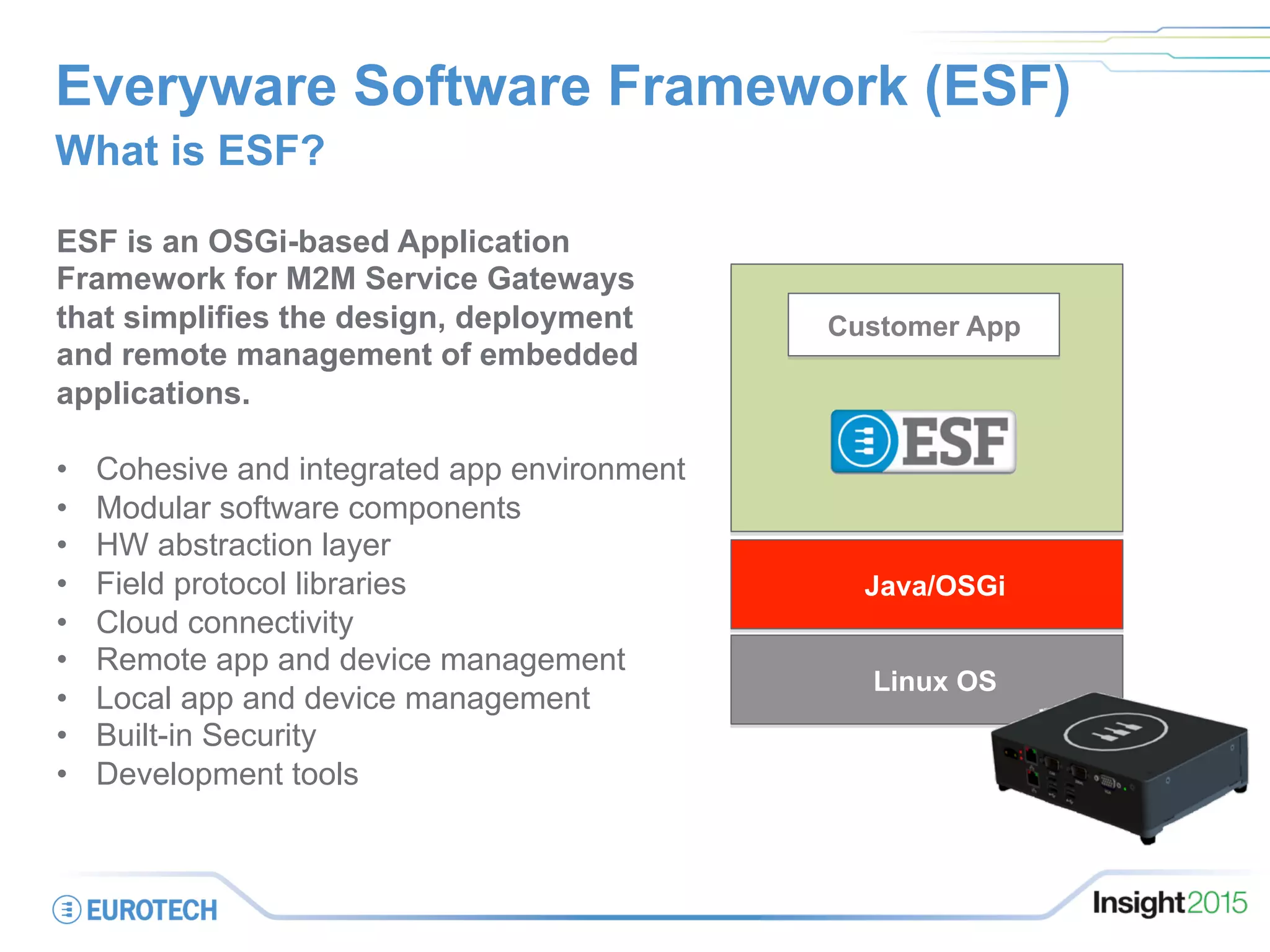 Linux OS
Customer App
ESF is an OSGi-based Application
Framework for M2M Service Gateways
that simplifies the design, deployment
and remote management of embedded
applications.
•  Cohesive and integrated app environment
•  Modular software components
•  HW abstraction layer
•  Field protocol libraries
•  Cloud connectivity
•  Remote app and device management
•  Local app and device management
•  Built-in Security
•  Development tools
Everyware Software Framework (ESF)
What is ESF?
Java/OSGi
 