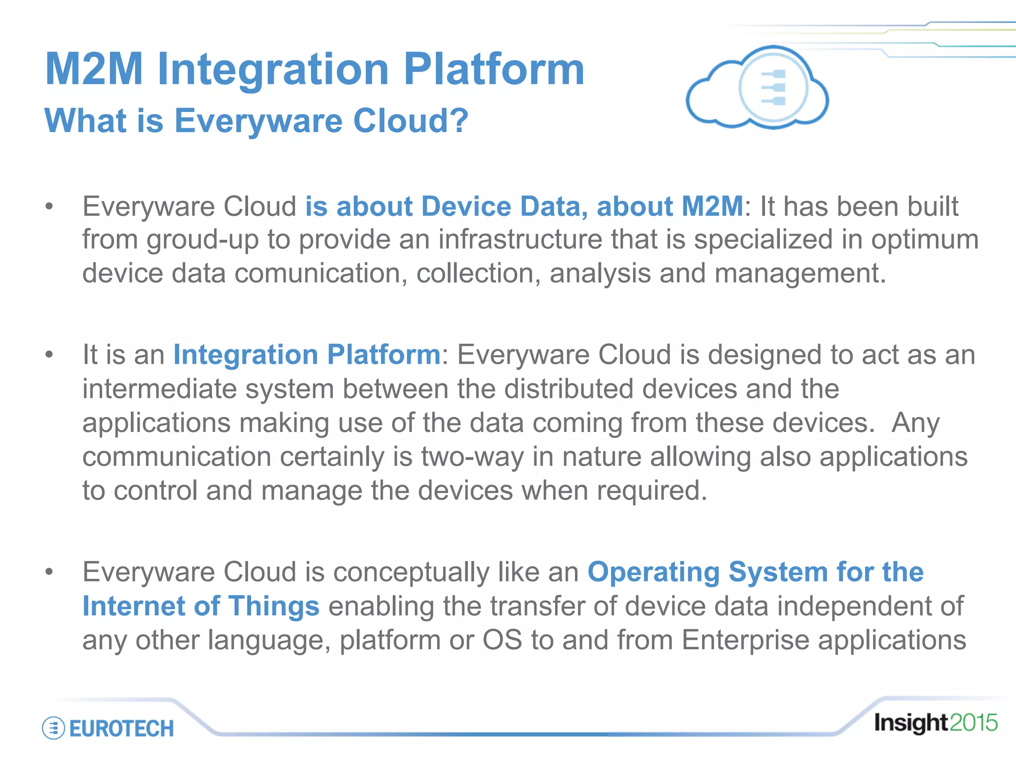 M2M Integration Platform
•  Everyware Cloud is about Device Data, about M2M: It has been built
from groud-up to provide an infrastructure that is specialized in optimum
device data comunication, collection, analysis and management.
•  It is an Integration Platform: Everyware Cloud is designed to act as an
intermediate system between the distributed devices and the
applications making use of the data coming from these devices. Any
communication certainly is two-way in nature allowing also applications
to control and manage the devices when required.
•  Everyware Cloud is conceptually like an Operating System for the
Internet of Things enabling the transfer of device data independent of
any other language, platform or OS to and from Enterprise applications
What is Everyware Cloud?
 