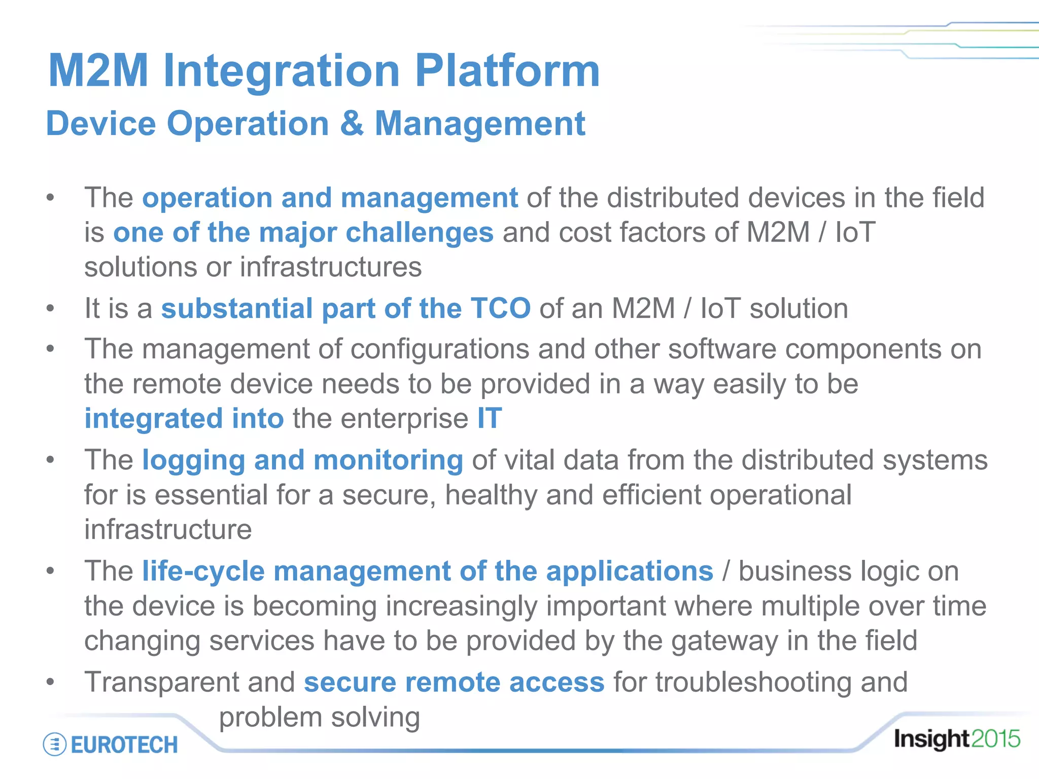 M2M Integration Platform
Device Operation & Management
•  The operation and management of the distributed devices in the field
is one of the major challenges and cost factors of M2M / IoT
solutions or infrastructures
•  It is a substantial part of the TCO of an M2M / IoT solution
•  The management of configurations and other software components on
the remote device needs to be provided in a way easily to be
integrated into the enterprise IT
•  The logging and monitoring of vital data from the distributed systems
for is essential for a secure, healthy and efficient operational
infrastructure
•  The life-cycle management of the applications / business logic on
the device is becoming increasingly important where multiple over time
changing services have to be provided by the gateway in the field
•  Transparent and secure remote access for troubleshooting and .
………. problem solving
 